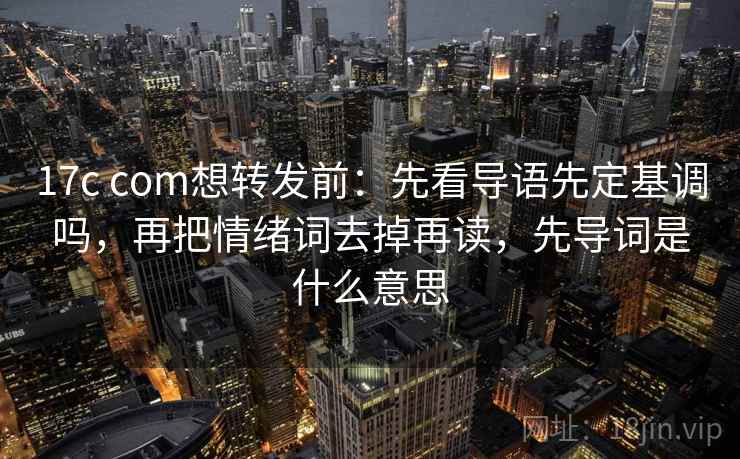 17c com想转发前：先看导语先定基调吗，再把情绪词去掉再读，先导词是什么意思