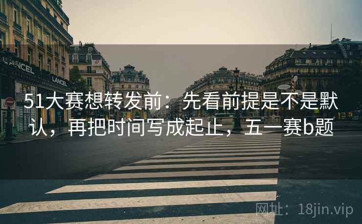 51大赛想转发前:先看前提是不是默认,再把时间写成起止,五一赛b题 51大赛想转发前:先看前提是不是默认,再把时间写成起止,五一赛b题