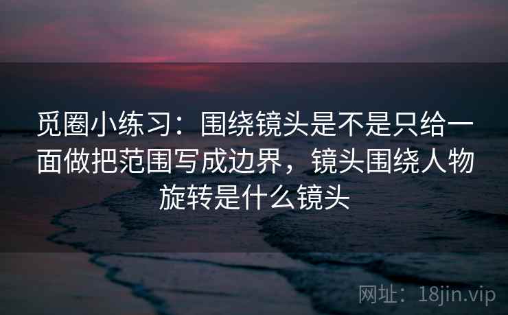 觅圈小练习：围绕镜头是不是只给一面做把范围写成边界，镜头围绕人物旋转是什么镜头