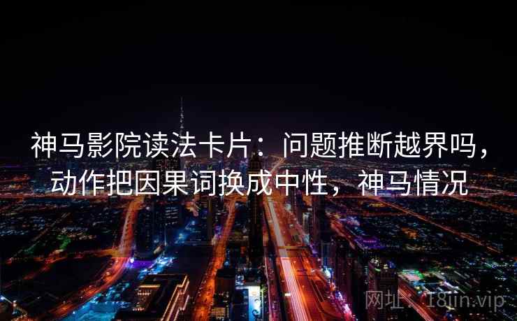 神马影院读法卡片：问题推断越界吗，动作把因果词换成中性，神马情况