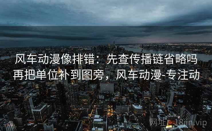 风车动漫像排错：先查传播链省略吗再把单位补到图旁，风车动漫-专注动