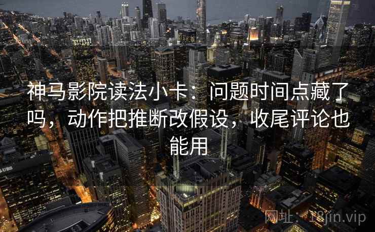 神马影院读法小卡：问题时间点藏了吗，动作把推断改假设，收尾评论也能用