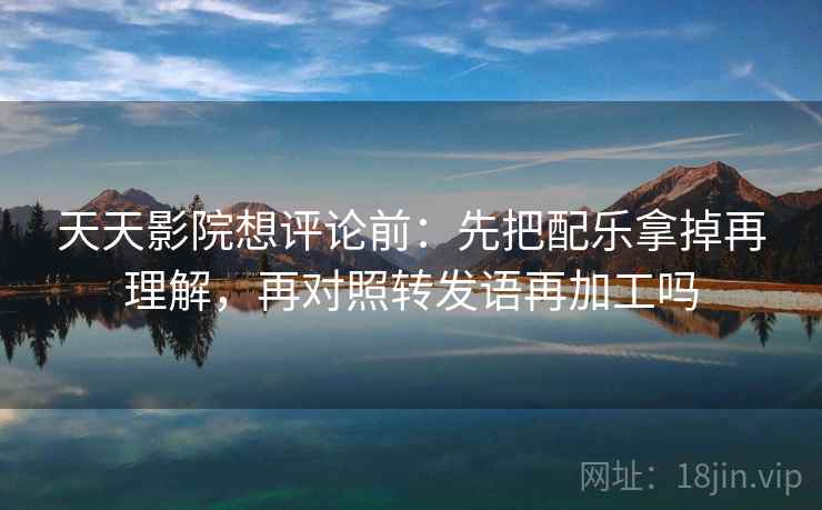 天天影院想评论前：先把配乐拿掉再理解，再对照转发语再加工吗