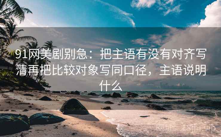 91网美剧别急：把主语有没有对齐写清再把比较对象写同口径，主语说明什么