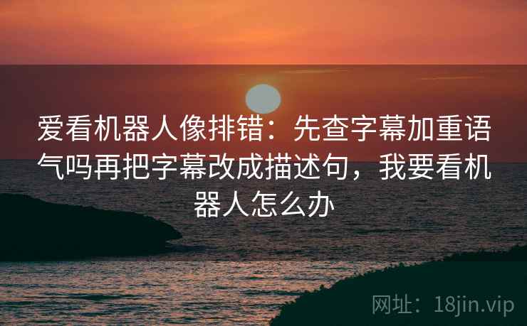 爱看机器人像排错：先查字幕加重语气吗再把字幕改成描述句，我要看机器人怎么办