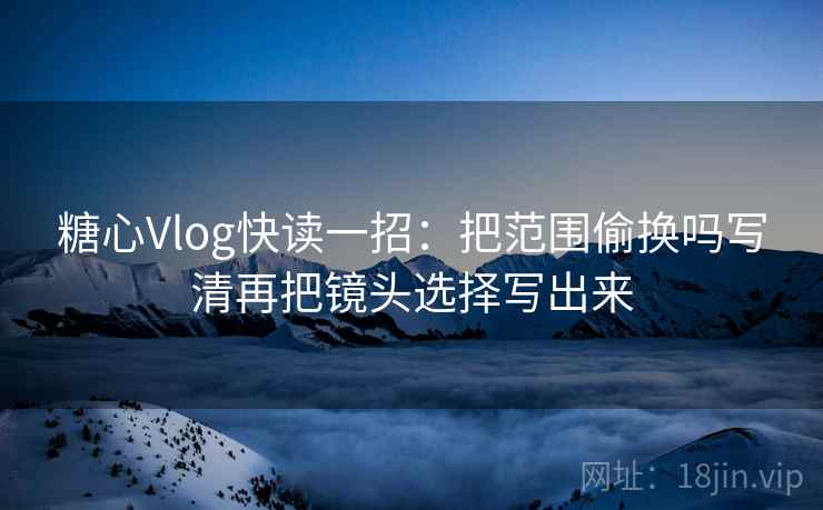 糖心Vlog快读一招：把范围偷换吗写清再把镜头选择写出来