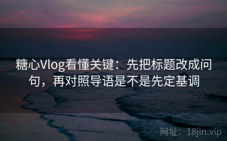 糖心Vlog看懂关键：先把标题改成问句，再对照导语是不是先定基调
