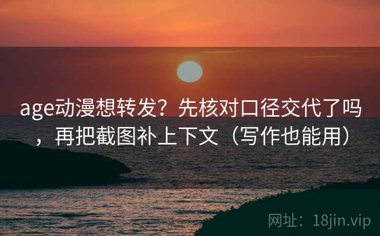 age动漫想转发？先核对口径交代了吗，再把截图补上下文（写作也能用）