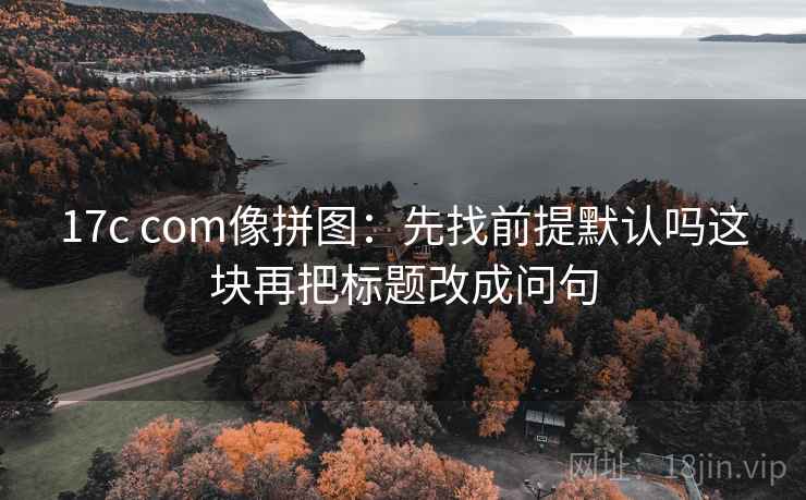 17c com像拼图：先找前提默认吗这块再把标题改成问句