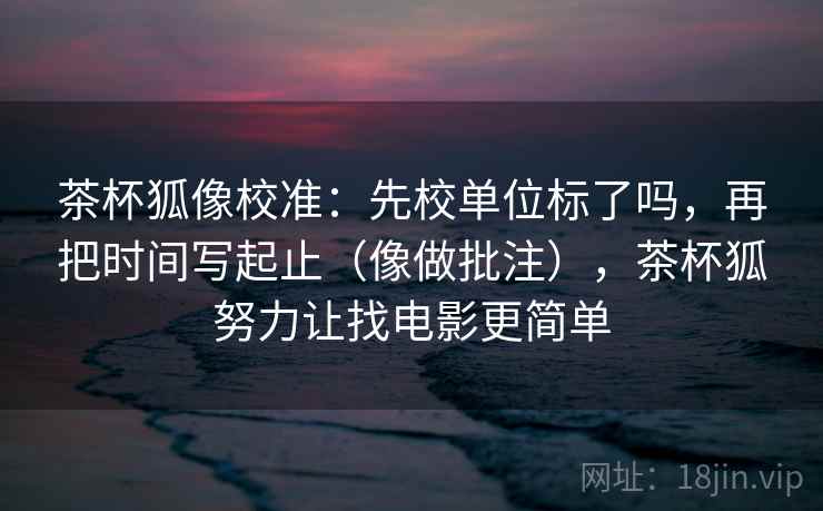 茶杯狐像校准：先校单位标了吗，再把时间写起止（像做批注），茶杯狐努力让找电影更简单