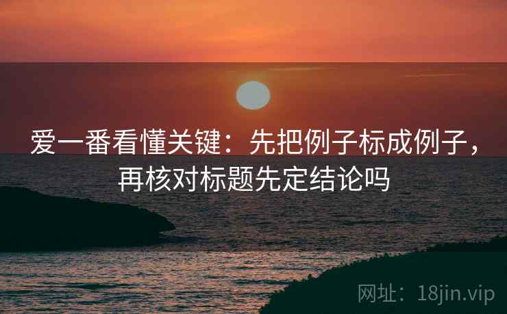 爱一番看懂关键：先把例子标成例子，再核对标题先定结论吗
