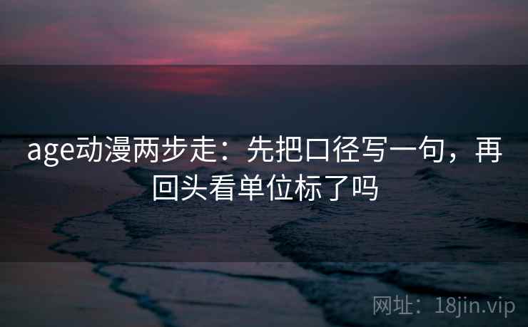 age动漫两步走:先把口径写一句,再回头看单位标了吗 age动漫两步走:先把口径写一句,再回头看单位标了吗