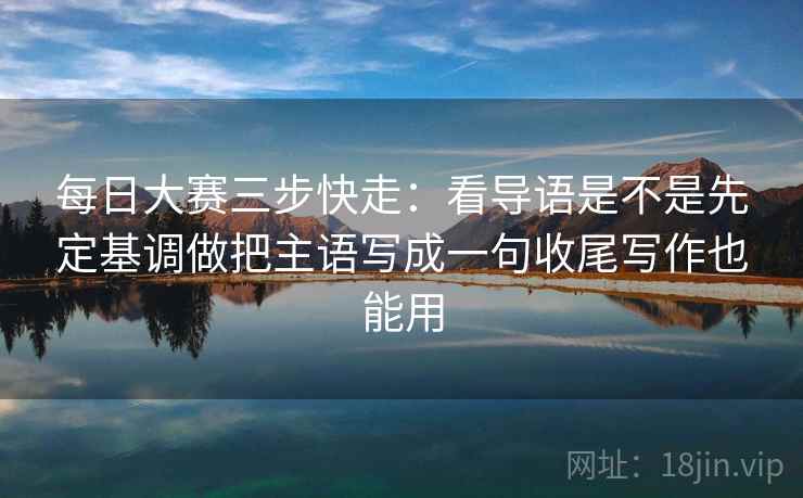 每日大赛三步快走:看导语是不是先定基调做把主语写成一句收尾写作也能用 每日大赛三步快走:看导语是不是先定基调做把主语写成一句收尾写作也能用
