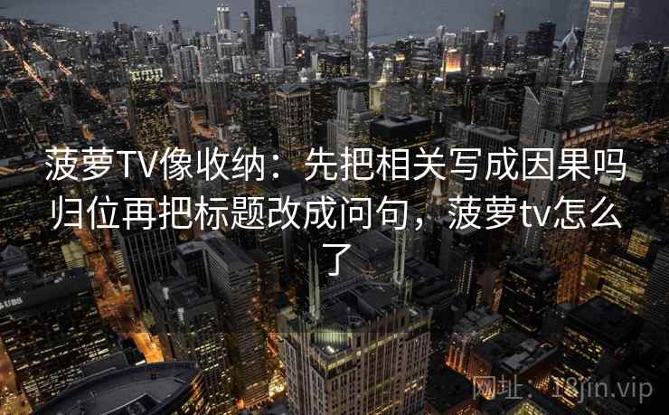 菠萝TV像收纳：先把相关写成因果吗归位再把标题改成问句，菠萝tv怎么了