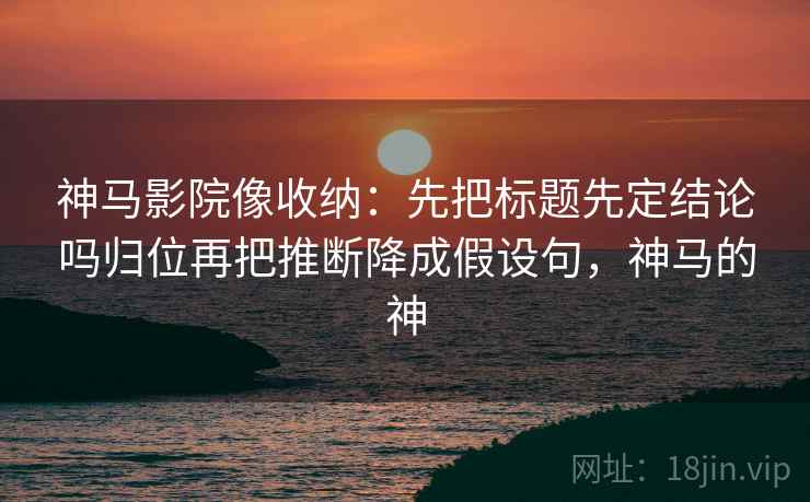 神马影院像收纳：先把标题先定结论吗归位再把推断降成假设句，神马的神