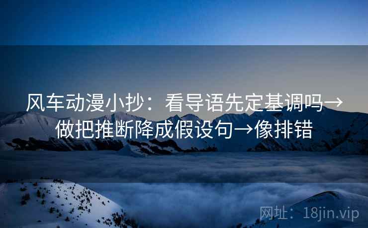 风车动漫小抄：看导语先定基调吗→做把推断降成假设句→像排错