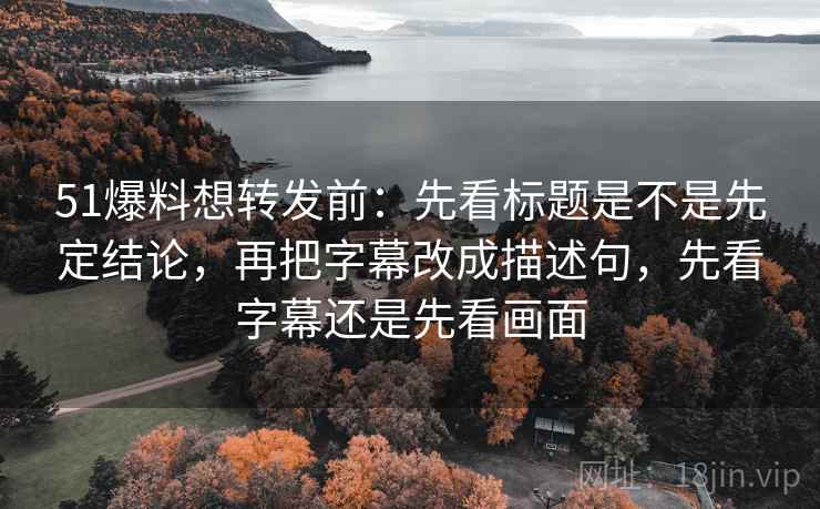 51爆料想转发前：先看标题是不是先定结论，再把字幕改成描述句，先看字幕还是先看画面