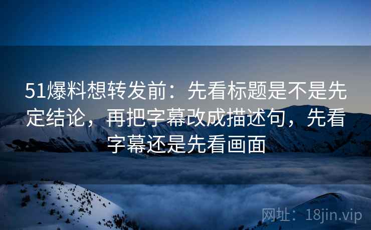 51爆料想转发前:先看标题是不是先定结论,再把字幕改成描述句,先看字幕还是先看画面 51爆料想转发前:先看标题是不是先定结论,再把字幕改成描述句,先看字幕还是先看画面