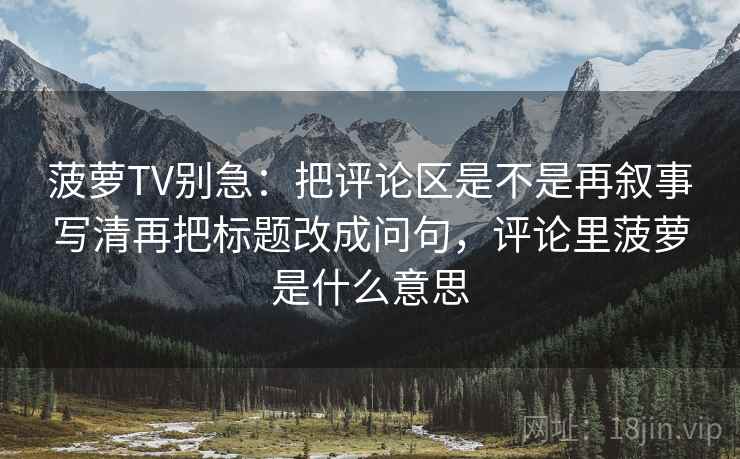 菠萝TV别急：把评论区是不是再叙事写清再把标题改成问句，评论里菠萝是什么意思