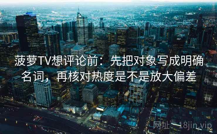 菠萝TV想评论前：先把对象写成明确名词，再核对热度是不是放大偏差
