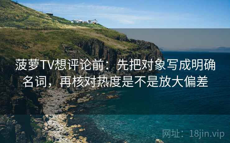 菠萝TV想评论前：先把对象写成明确名词，再核对热度是不是放大偏差