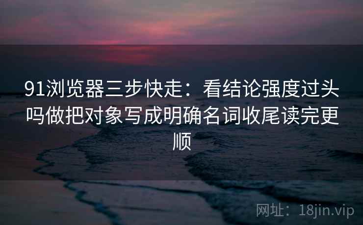 91浏览器三步快走:看结论强度过头吗做把对象写成明确名词收尾读完更顺 91浏览器三步快走:看结论强度过头吗做把对象写成明确名词收尾读完更顺