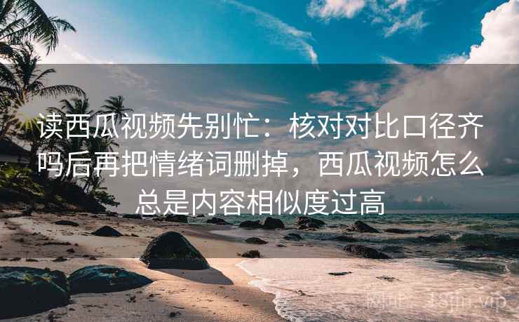 读西瓜视频先别忙:核对对比口径齐吗后再把情绪词删掉,西瓜视频怎么总是内容相似度过高 读西瓜视频先别忙:核对对比口径齐吗后再把情绪词删掉,西瓜视频怎么总是内容相似度过高