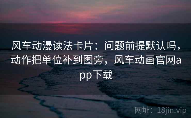 风车动漫读法卡片：问题前提默认吗，动作把单位补到图旁，风车动画官网app下载