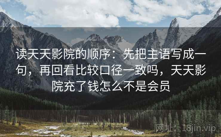 读天天影院的顺序:先把主语写成一句,再回看比较口径一致吗,天天影院充了钱怎么不是会员 读天天影院的顺序:先把主语写成一句,再回看比较口径一致吗,天天影院充了钱怎么不是会员