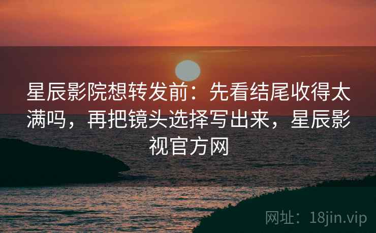 星辰影院想转发前：先看结尾收得太满吗，再把镜头选择写出来，星辰影视官方网