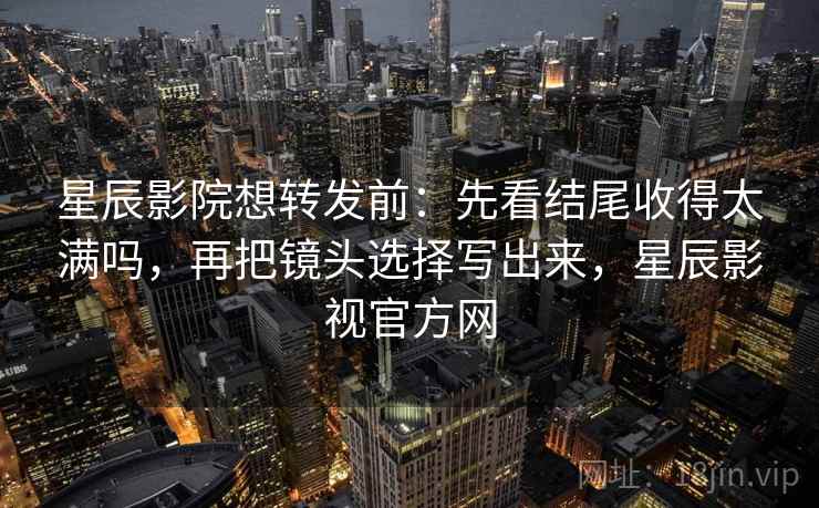 星辰影院想转发前：先看结尾收得太满吗，再把镜头选择写出来，星辰影视官方网
