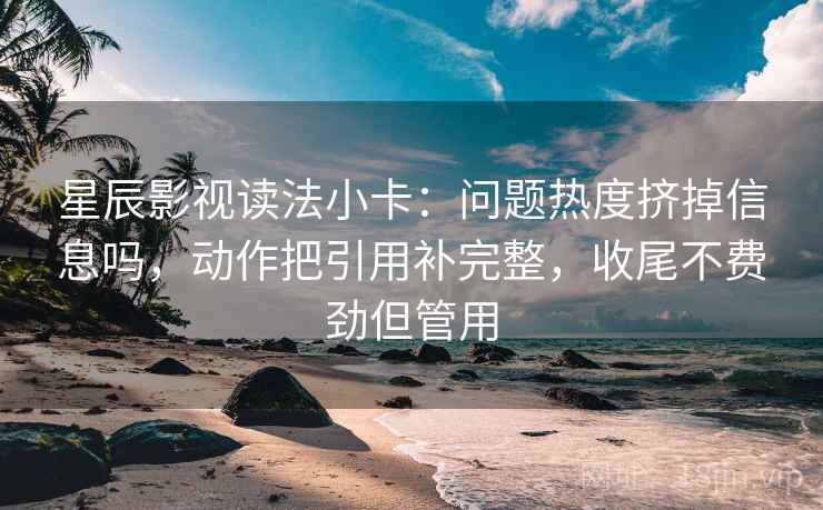 星辰影视读法小卡：问题热度挤掉信息吗，动作把引用补完整，收尾不费劲但管用