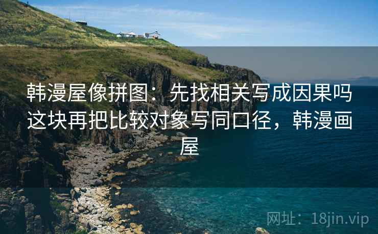 韩漫屋像拼图：先找相关写成因果吗这块再把比较对象写同口径，韩漫画屋