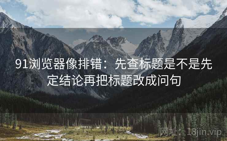 91浏览器像排错：先查标题是不是先定结论再把标题改成问句