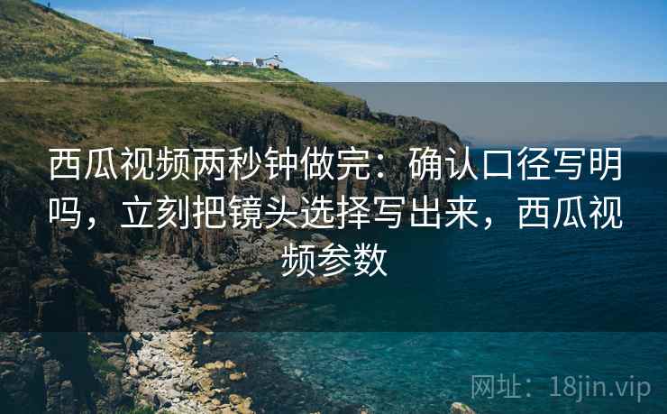 西瓜视频两秒钟做完:确认口径写明吗,立刻把镜头选择写出来,西瓜视频参数 西瓜视频两秒钟做完:确认口径写明吗,立刻把镜头选择写出来,西瓜视频参数