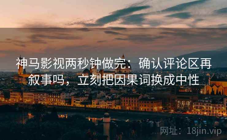 神马影视两秒钟做完：确认评论区再叙事吗，立刻把因果词换成中性