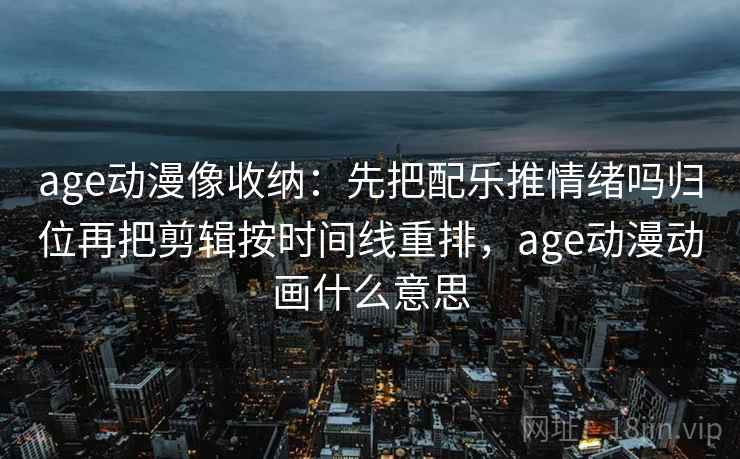age动漫像收纳：先把配乐推情绪吗归位再把剪辑按时间线重排，age动漫动画什么意思