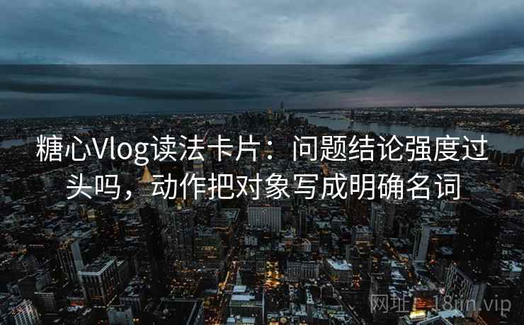 糖心Vlog读法卡片：问题结论强度过头吗，动作把对象写成明确名词