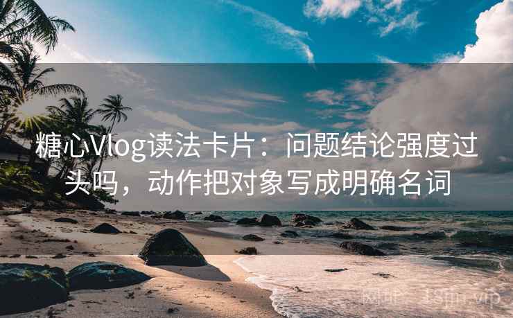 糖心Vlog读法卡片：问题结论强度过头吗，动作把对象写成明确名词