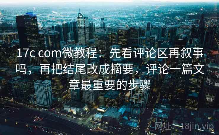 17c com微教程：先看评论区再叙事吗，再把结尾改成摘要，评论一篇文章最重要的步骤