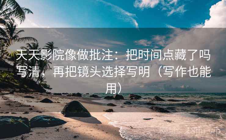 天天影院像做批注：把时间点藏了吗写清，再把镜头选择写明（写作也能用）