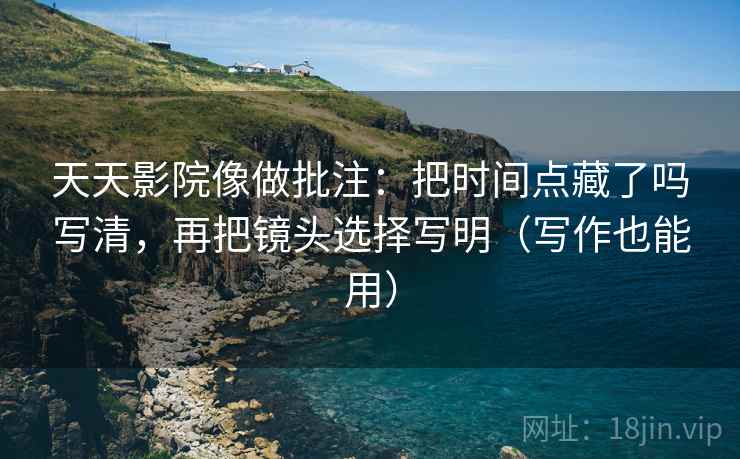 天天影院像做批注:把时间点藏了吗写清,再把镜头选择写明(写作也能用) 天天影院像做批注:把时间点藏了吗写清,再把镜头选择写明(写作也能用)