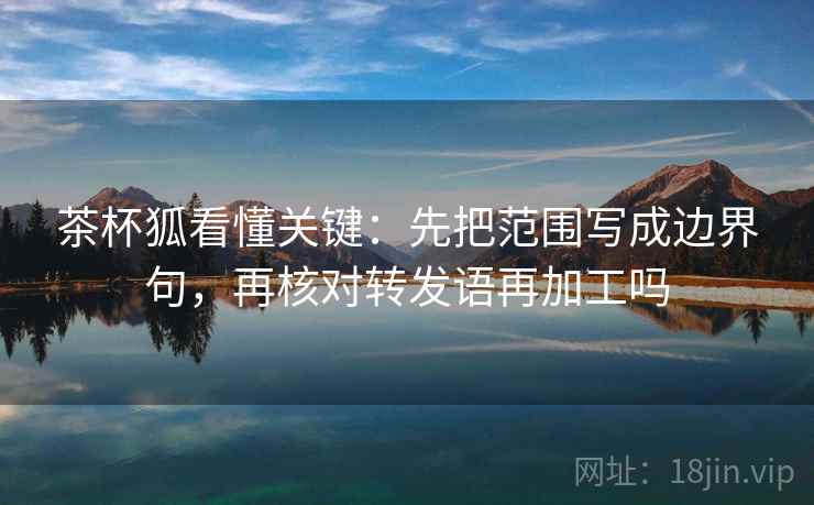 茶杯狐看懂关键:先把范围写成边界句,再核对转发语再加工吗 茶杯狐看懂关键:先把范围写成边界句,再核对转发语再加工吗